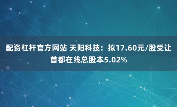 配资杠杆官方网站 天阳科技：拟17.60元/股受让首都在线总股本5.02%