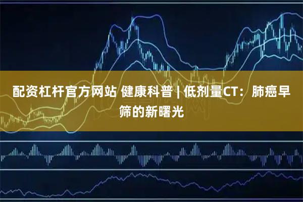 配资杠杆官方网站 健康科普 | 低剂量CT：肺癌早筛的新曙光