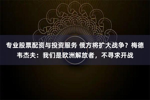 专业股票配资与投资服务 俄方将扩大战争？梅德韦杰夫：我们是欧洲解放者，不寻求开战