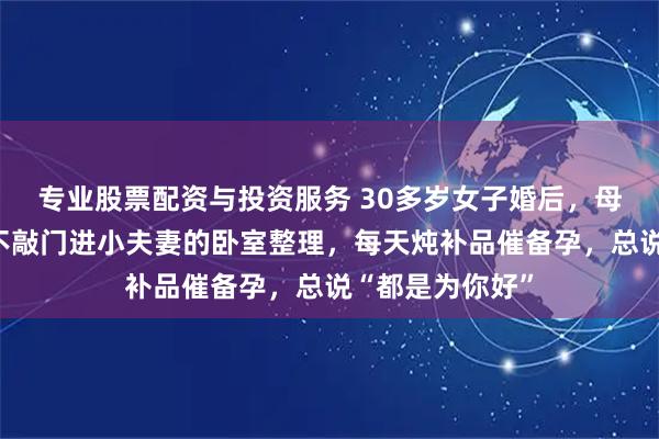 专业股票配资与投资服务 30多岁女子婚后，母亲坚持同住，不敲门进小夫妻的卧室整理，每天炖补品催备孕，总说“都是为你好”