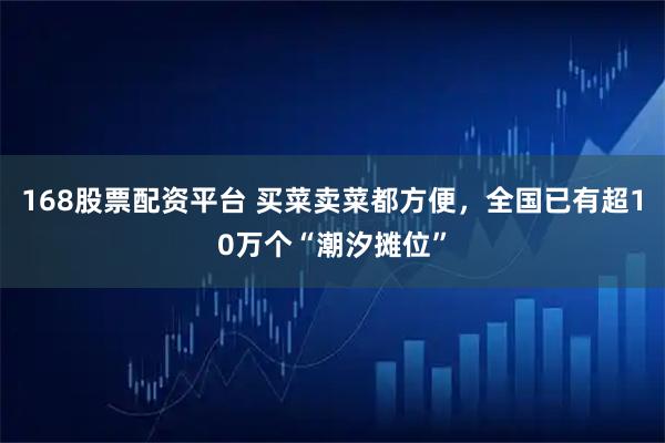 168股票配资平台 买菜卖菜都方便，全国已有超10万个“潮汐摊位”