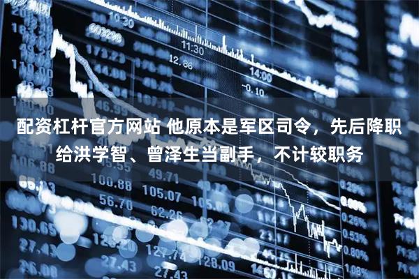 配资杠杆官方网站 他原本是军区司令，先后降职给洪学智、曾泽生当副手，不计较职务