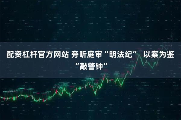 配资杠杆官方网站 旁听庭审“明法纪”  以案为鉴“敲警钟”
