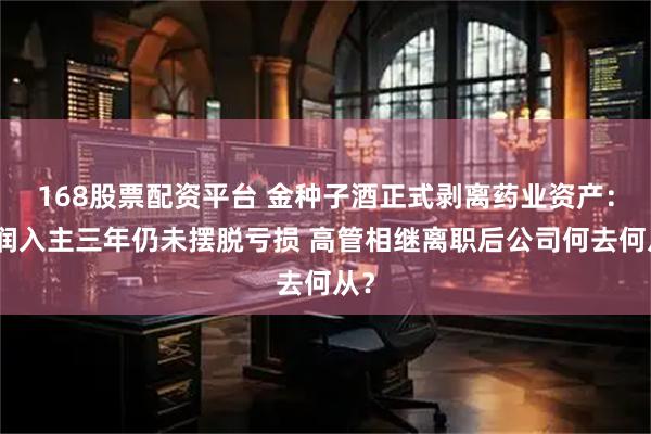 168股票配资平台 金种子酒正式剥离药业资产：华润入主三年仍未摆脱亏损 高管相继离职后公司何去何从？