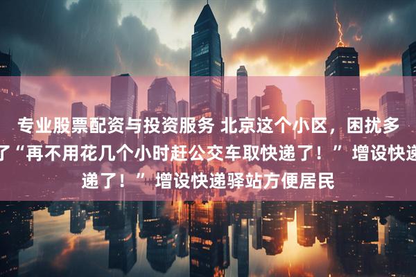 专业股票配资与投资服务 北京这个小区，困扰多年的难题解决了“再不用花几个小时赶公交车取快递了！” 增设快递驿站方便居民