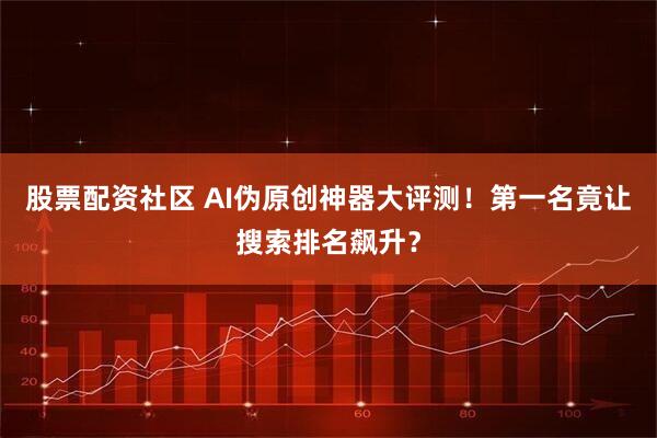 股票配资社区 AI伪原创神器大评测！第一名竟让搜索排名飙升？
