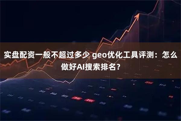 实盘配资一般不超过多少 geo优化工具评测：怎么做好AI搜索排名？
