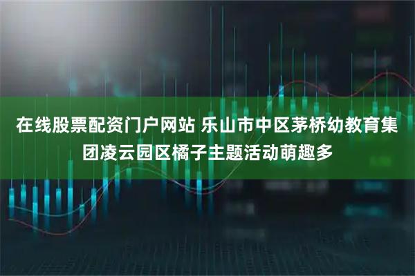 在线股票配资门户网站 乐山市中区茅桥幼教育集团凌云园区橘子主题活动萌趣多