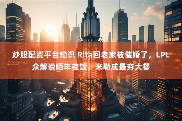 炒股配资平台知识 Rita回老家被催婚了，LPL众解说晒年夜饭，米勒成最夯大餐