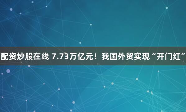配资炒股在线 7.73万亿元！我国外贸实现“开门红”