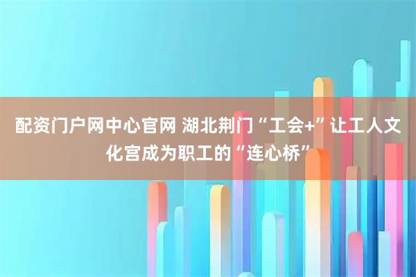 配资门户网中心官网 湖北荆门“工会+”让工人文化宫成为职工的“连心桥”